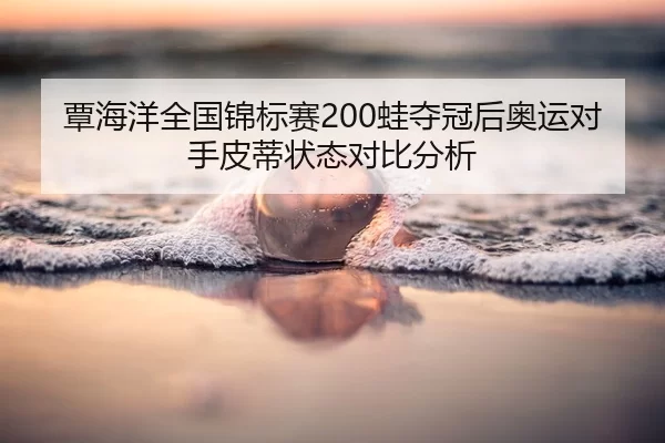 覃海洋全国锦标赛200蛙夺冠后奥运对手皮蒂状态对比分析